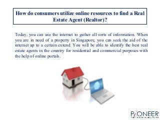 How do consumers utilize online resources to find a Real
Estate Agent (Realtor)?
Today, you can use the internet to gather all sorts of information. When
you are in need of a property in Singapore, you can seek the aid of the
internet up to a certain extend. You will be able to identify the best real
estate agents in the country for residential and commercial purposes with
the help of online portals.
 