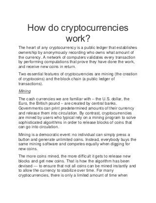 How do cryptocurrencies
work?
The heart of any cryptocurrency is a public ledger that establishes
ownership by anonymously recording who owns what amount of
the currency. A network of computers validates every transaction
by performing computations that prove they have done the work,
and receive new coins in return.
Two essential features of cryptocurencies are mining (the creation
of cryptocoins) and the block chain (a public ledger of
transactions).
Mining
The cash currencies we are familiar with – the U.S. dollar, the
Euro, the British pound – are created by central banks.
Governments can print predetermined amounts of their currency
and release them into circulation. By contrast, cryptocurrencies
are mined by users who typical rely on a mining program to solve
sophisticated algorithms in order to release blocks of coins that
can go into circulation.
Mining is a democratic event: no individual can simply press a
button and generate unlimited coins. Instead, everybody buys the
same mining software and competes equally when digging for
new coins.
The more coins mined, the more difficult it gets to release new
blocks and get new coins. That is how the algorithm has been
devised — to ensure that not all coins can be mined instantly and
to allow the currency to stabilize over time. For many
cryptocurrencies, there is only a limited amount of time when
 