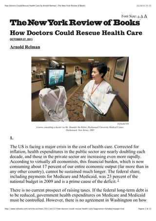 How Doctors Could Rescue Health Care by Arnold Relman | The New York Review of Books                                                21/10/11 21:15




                                                                                                                         Font Size: A A A



     How Doctors Could Rescue Health Care
     OCTOBER 27, 2011


     Arnold Relman




                                                                                                                     Ed Kashi/VII
                                A nurse consulting a doctor via Mr. Rounder the Robot, Hackensack University Medical Center,
                                                                Hackensack, New Jersey, 2005


     1.
     The US is facing a major crisis in the cost of health care. Corrected for
     inflation, health expenditures in the public sector are nearly doubling each
     decade, and those in the private sector are increasing even more rapidly.
     According to virtually all economists, this financial burden, which is now
     consuming about 17 percent of our entire economic output (far more than in
     any other country), cannot be sustained much longer. The federal share,
     including payments for Medicare and Medicaid, was 23 percent of the
     national budget in 2009 and is a prime cause of the deficit. 1
     There is no current prospect of raising taxes. If the federal long-term debt is
     to be reduced, government health expenditures on Medicare and Medicaid
     must be controlled. However, there is no agreement in Washington on how
http://www.nybooks.com/articles/archives/2011/oct/27/how-doctors-could-rescue-health-care/?pagination=false&printpage=true           Pagina 1 di 13
 