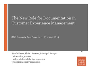 The New Role for Documentation in
Customer Experience Management
SDL Innovate San Francisco | 11 June 2014
Tim Walters, Ph.D. | Partner, Principal Analyst
twitter: tim_walters
twalters@digitalclaritygroup.com
www.digitalclaritygroup.com
 