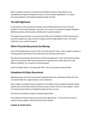 When employee records are scattered across different systems, filing cabinets, and
spreadsheets, things fall through the cracks. It’s not just about organization—it’s about
ensuring compliance and keeping employees happy and safe.
The SOP Nightmare
A new worker on the assembly line follows a printed SOP posted on the wall. The only
problem? It hasn’t been updated in two years. As a result, a crucial step is skipped, leading to
defective products and thousands of dollars lost in wasted materials.
This happens way too often in manufacturing. SOPs are the backbone of efficient operations,
but when updates are made, they don’t always reach the right people in time. The result?
Confusion, errors, and lost revenue.
When Financial Documents Go Missing
Ever tried tracking down an invoice from six months ago? Or worse—had a supplier call about a
missed payment, but finance has no idea where the purchase order went?
Manufacturing companies deal with tons of financial paperwork—from invoices and purchase
orders to tax records. When these documents are spread across emails, paper files, and
different software, it’s a recipe for accounting chaos.
And if an auditor walks in unannounced? Well… let’s just say panic mode activates.
Compliance & Policy Documents
Manufacturing is one of the most heavily regulated industries, and failing to follow the rules
can lead to hefty fines, legal trouble, or even shutdowns.
Now, imagine a company facing an inspection. The auditors ask for updated workplace safety
policies, but no one knows where the latest version is stored. A frantic search begins—emails
are checked, dusty binders are flipped through, but time runs out.
The result? A compliance violation and potential penalties.
The problem isn’t that companies don’t have the right policies—it’s that they don’t have a
system to store, update, and retrieve them when needed.
Supplier & Vendor Chaos
 