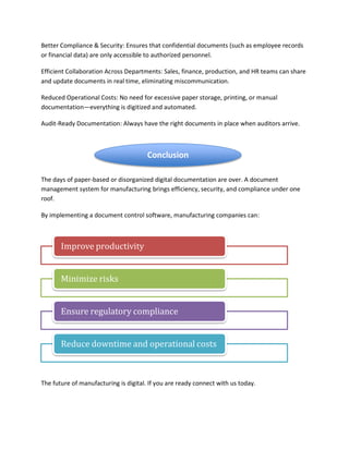 Better Compliance & Security: Ensures that confidential documents (such as employee records
or financial data) are only accessible to authorized personnel.
Efficient Collaboration Across Departments: Sales, finance, production, and HR teams can share
and update documents in real time, eliminating miscommunication.
Reduced Operational Costs: No need for excessive paper storage, printing, or manual
documentation—everything is digitized and automated.
Audit-Ready Documentation: Always have the right documents in place when auditors arrive.
The days of paper-based or disorganized digital documentation are over. A document
management system for manufacturing brings efficiency, security, and compliance under one
roof.
By implementing a document control software, manufacturing companies can:
The future of manufacturing is digital. If you are ready connect with us today.
Improve productivity
Minimize risks
Ensure regulatory compliance
Reduce downtime and operational costs
Conclusion
 