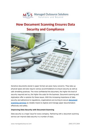 www.managedoutsource.com (800) 670 2809
How Document Scanning Ensures Data
Security and Compliance
Sensitive documents stored in paper format can pose many concerns. They take up
physical space and also require various accommodations to ensure security as well as
safe shredding practices. The more confidential the document, the higher the level of
security required and so, the higher the costs for the business. Document scanning and
digitization offer a solution for these issues. With the increasing importance of data
security and adherence to regulations, organizations are turning to secure document
scanning services as reliable means to digitize and manage paper documentation
effectively and safely.
Improving Data Security with Document Scanning
Data security is a major issue for every company. Partnering with a document scanning
service can improve data security in a number of ways.
 