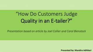 “How Do Customers Judge
Quality in an E-tailer?”
Presentation based on article by Joel Collier and Carol Bienstock
Presented by: Mandira Adhikari
 