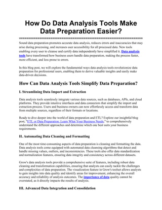 How Do Data Analysis Tools Make
Data Preparation Easier?
===================================================================
Sound data preparation promotes accurate data analysis, reduces errors and inaccuracies that may
arise during processing, and increases user accessibility for all processed data. New tools
enabling every user to cleanse and certify data independently have simplified it. Data analysis
tools have transformed how business users handle data preparation, making the process faster,
more efficient, and less prone to errors.
In this blog post, we will explore the fundamental ways data analysis tools revolutionize data
preparation for professional users, enabling them to derive valuable insights and easily make
data-driven decisions.
How Can Data Analysis Tools Simplify Data Preparation?
I. Streamlining Data Import and Extraction
Data analysis tools seamlessly integrate various data sources, such as databases, APIs, and cloud
platforms. They provide intuitive interfaces and data connectors that simplify the import and
extraction process. Users and business owners can now effortlessly access and transform data
from multiple sources, regardless of their formats or locations.
Ready to dive deeper into the world of data preparation and ETL? Explore our insightful blog
post, "ETL or Data Preparation: Learn What Your Business Needs," to comprehensively
understand the different approaches and determine which one best suits your business
requirements.
II. Automating Data Cleaning and Formatting
One of the most time-consuming aspects of data preparation is cleaning and formatting the data.
Data analysis tools come equipped with automated data cleansing algorithms that detect and
handle missing values, outliers, and inconsistencies. These tools also offer data standardization
and normalization features, ensuring data integrity and consistency across different datasets.
Grow's data analysis tools provide a comprehensive suite of features, including robust data
cleaning and transformation capabilities, ensuring that analysts can easily tackle the challenges
and complexities of data preparation. The visualization feature in Grow's toolset allows analysts
to gain insights into data quality and identify areas for improvement, enhancing the overall
accuracy and reliability of analysis outcomes. The importance of data quality cannot be
overstated, as it directly impacts the results of analysis.
III. Advanced Data Integration and Consolidation
 