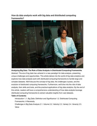 How do data analysts work with big data and distributed computing
frameworks?
Analyzing Big Data: The Role of Data Analysts in Distributed Computing Frameworks
Abstract: The era of big data has ushered in a new paradigm for data analysis, presenting
unique challenges and opportunities. This article delves into the world of big data analytics and
explores how data analysts work with distributed computing frameworks to handle large and
complex datasets. We'll discuss the concept of big data, the challenges it poses, and the
evolution of distributed computing frameworks. Furthermore, we'll dive into the role of data
analysts, their skills and tools, and the practical applications of big data analytics. By the end of
this article, readers will have a comprehensive understanding of how data analysts leverage
distributed computing frameworks to extract valuable insights from vast datasets.
Table of Contents:
Introduction 1.1. Big Data: Definition and Significance 1.2. Distributed Computing
Frameworks: A Necessity
Challenges in Big Data Analysis 2.1. Volume 2.2. Velocity 2.3. Variety 2.4. Veracity 2.5.
Value
 