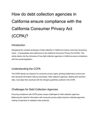 How do debt collection agencies in
California ensure compliance with the
California Consumer Privacy Act
(CCPA)?
Introduction
Navigating the complex landscape of debt collection in California involves more than recovering
funds – it necessitates strict adherence to the California Consumer Privacy Act (CCPA). This
article delves into the intricacies of how debt collection agencies in California ensure compliance
with this pivotal legislation.
Understanding the CCPA
The CCPA stands as a beacon for consumer privacy rights, granting Californians control over
their personal information held by businesses. Debt collection agencies, dealing with sensitive
data, must align their practices with the stringent guidelines outlined in the CCPA.
Challenges for Debt Collection Agencies
Ensuring compliance with CCPA poses unique challenges for debt collection agencies.
Balancing the need for information with consumer privacy rights requires a delicate approach,
making it imperative to establish clear protocols.
 