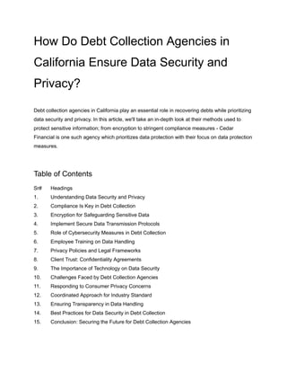 How Do Debt Collection Agencies in
California Ensure Data Security and
Privacy?
Debt collection agencies in California play an essential role in recovering debts while prioritizing
data security and privacy. In this article, we'll take an in-depth look at their methods used to
protect sensitive information; from encryption to stringent compliance measures - Cedar
Financial is one such agency which prioritizes data protection with their focus on data protection
measures.
Table of Contents
Sr# Headings
1. Understanding Data Security and Privacy
2. Compliance Is Key in Debt Collection
3. Encryption for Safeguarding Sensitive Data
4. Implement Secure Data Transmission Protocols
5. Role of Cybersecurity Measures in Debt Collection
6. Employee Training on Data Handling
7. Privacy Policies and Legal Frameworks
8. Client Trust: Confidentiality Agreements
9. The Importance of Technology on Data Security
10. Challenges Faced by Debt Collection Agencies
11. Responding to Consumer Privacy Concerns
12. Coordinated Approach for Industry Standard
13. Ensuring Transparency in Data Handling
14. Best Practices for Data Security in Debt Collection
15. Conclusion: Securing the Future for Debt Collection Agencies
 