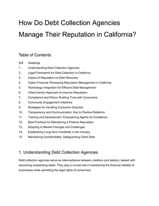 How Do Debt Collection Agencies
Manage Their Reputation in California?
Table of Contents
Sr# Headings
1. Understanding Debt Collection Agencies
2. Legal Framework for Debt Collection in California
3. Impact of Reputation on Debt Recovery
4. Cedar Financial: Pioneering Reputation Management in California
5. Technology Integration for Efficient Debt Management
6. Client-Centric Approach to Improve Reputation
7. Compliance and Ethics: Building Trust with Consumers
8. Community Engagement Initiatives
9. Strategies for Handling Consumer Disputes
10. Transparency and Communication: Key to Positive Relations
11. Training and Development: Empowering Agents for Excellence
12. Best Practices for Maintaining a Positive Reputation
13. Adapting to Market Changes and Challenges
14. Establishing Long-Term Credibility in the Industry
15. Maintaining Confidentiality: Safeguarding Client Data
1. Understanding Debt Collection Agencies
Debt collection agencies serve as intermediaries between creditors and debtors, tasked with
recovering outstanding debts. They play a crucial role in maintaining the financial stability of
businesses while upholding the legal rights of consumers.
 