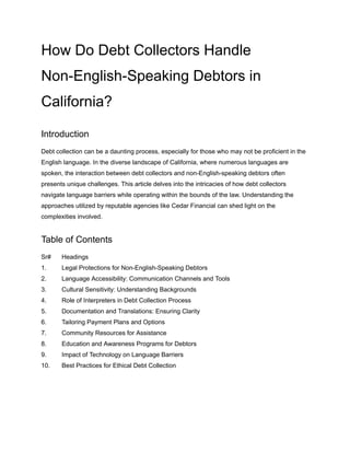 How Do Debt Collectors Handle
Non-English-Speaking Debtors in
California?
Introduction
Debt collection can be a daunting process, especially for those who may not be proficient in the
English language. In the diverse landscape of California, where numerous languages are
spoken, the interaction between debt collectors and non-English-speaking debtors often
presents unique challenges. This article delves into the intricacies of how debt collectors
navigate language barriers while operating within the bounds of the law. Understanding the
approaches utilized by reputable agencies like Cedar Financial can shed light on the
complexities involved.
Table of Contents
Sr# Headings
1. Legal Protections for Non-English-Speaking Debtors
2. Language Accessibility: Communication Channels and Tools
3. Cultural Sensitivity: Understanding Backgrounds
4. Role of Interpreters in Debt Collection Process
5. Documentation and Translations: Ensuring Clarity
6. Tailoring Payment Plans and Options
7. Community Resources for Assistance
8. Education and Awareness Programs for Debtors
9. Impact of Technology on Language Barriers
10. Best Practices for Ethical Debt Collection
 