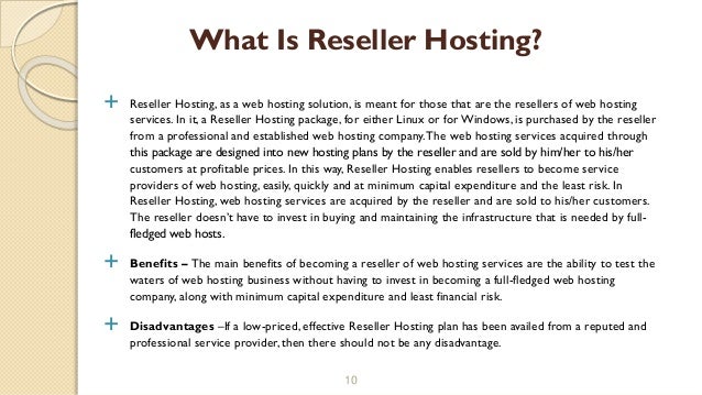  Reseller Hosting, as a web hosting solution, is meant for those that are the resellers of web hosting
services. In it, a Reseller Hosting package, for either Linux or forWindows, is purchased by the reseller
from a professional and established web hosting company.The web hosting services acquired through
this package are designed into new hosting plans by the reseller and are sold by him/her to his/her
customers at profitable prices. In this way, Reseller Hosting enables resellers to become service
providers of web hosting, easily, quickly and at minimum capital expenditure and the least risk. In
Reseller Hosting, web hosting services are acquired by the reseller and are sold to his/her customers.
The reseller doesn’t have to invest in buying and maintaining the infrastructure that is needed by full-
fledged web hosts.
 Benefits – The main benefits of becoming a reseller of web hosting services are the ability to test the
waters of web hosting business without having to invest in becoming a full-fledged web hosting
company, along with minimum capital expenditure and least financial risk.
 Disadvantages –If a low-priced, effective Reseller Hosting plan has been availed from a reputed and
professional service provider, then there should not be any disadvantage.
10
What Is Reseller Hosting?
 