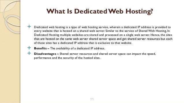  Dedicated web hosting is a type of web hosting service, wherein a dedicated IP address is provided to
every website that is hosted on a shared web server. Similar to the service of Shared Web Hosting, In
Dedicated Hosting multiple websites are stored and processed on a single web server. Hence, the sites
that are hosted on the same web server shared server space and get shared server resources but each
of these sites has a dedicated IP address that is exclusive to that website.
 Benefits – The availability of a dedicated IP address.
 Disadvantages – Shared server resources and shared server space can impact the speed,
performance and the security of the hosted sites.
11
What Is Dedicated Web Hosting?
 