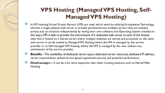  InVPS Hosting,Virtual Private Servers (VPS) are used, which work by utilizingVirtualization Technology,
wherein a single physical web server is virtually partitioned into multiple servers that are isolated,
private and can function independently by having their own software and Operating System installed. In
this way, aVPS is able to provide the environment of a dedicated web server to each of the hosted
sites that is hosted on a shared server, where multiple websites are stored and processed on the same
web server. It can be availed as ManagedVPS Hosting where theVPS is managed by the service
provider or as Self-managedVPS Hosting, where theVPS is managed by the user, without any
involvement of the service provider.
 Benefits –The availability of dedicated server space, dedicated server resources, dedicated IP address,
server customization, enhanced site speed, augmented security and powerful performance.
 Disadvantages – It can be a bit more expensive than other hosting solutions, such as Shared Web
Hosting.
12
VPS Hosting (ManagedVPS Hosting, Self-
ManagedVPS Hosting)
 