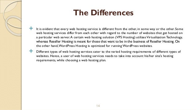  It is evident that every web hosting service is different from the other, in some way or the other. Some
web hosting services differ from each other with regard to the number of websites that get hosted on
a particular web server.A certain web hosting solution (VPS Hosting) utilizesVirtualization Technology,
whereas Reseller Hosting is meant for those that want to be in the business of Reseller Hosting. On
the other hand,WordPress Hosting is optimized for running WordPress websites.
 Different types of web hosting services cater to the varied hosting requirements of different types of
websites. Hence, a user of web hosting services needs to take into account his/her site’s hosting
requirements, while choosing a web hosting plan.
14
The Differences
 