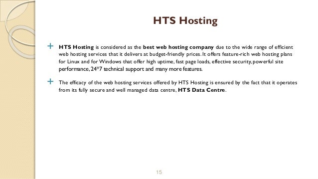  HTS Hosting is considered as the best web hosting company due to the wide range of efficient
web hosting services that it delivers at budget-friendly prices. It offers feature-rich web hosting plans
for Linux and forWindows that offer high uptime, fast page loads, effective security, powerful site
performance, 24*7 technical support and many more features.
 The efficacy of the web hosting services offered by HTS Hosting is ensured by the fact that it operates
from its fully secure and well managed data centre, HTS Data Centre.
15
HTS Hosting
 