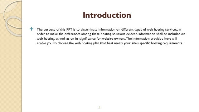  The purpose of this PPT is to disseminate information on different types of web hosting services, in
order to make the differences among these hosting solutions evident. Information shall be included on
web hosting, as well as on its significance for website owners.The information provided here will
enable you to choose the web hosting plan that best meets your site’s specific hosting requirements.
3
Introduction
 
