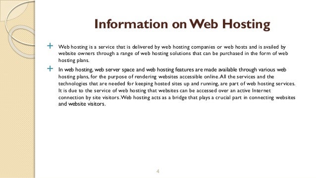  Web hosting is a service that is delivered by web hosting companies or web hosts and is availed by
website owners through a range of web hosting solutions that can be purchased in the form of web
hosting plans.
 In web hosting, web server space and web hosting features are made available through various web
hosting plans, for the purpose of rendering websites accessible online.All the services and the
technologies that are needed for keeping hosted sites up and running, are part of web hosting services.
It is due to the service of web hosting that websites can be accessed over an active Internet
connection by site visitors.Web hosting acts as a bridge that plays a crucial part in connecting websites
and website visitors.
4
Information on Web Hosting
 