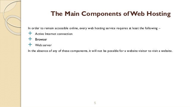 In order to remain accessible online, every web hosting service requires at least the following –
 Active Internet connection
 Browser
 Web server
In the absence of any of these components, it will not be possible for a website visitor to visit a website.
5
The Main Components of Web Hosting
 