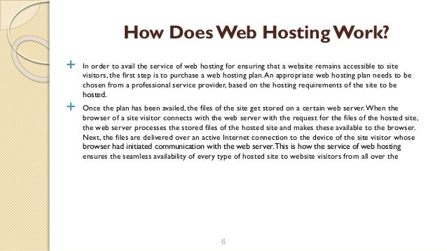  In order to avail the service of web hosting for ensuring that a website remains accessible to site
visitors, the first step is to purchase a web hosting plan.An appropriate web hosting plan needs to be
chosen from a professional service provider, based on the hosting requirements of the site to be
hosted.
 Once the plan has been availed, the files of the site get stored on a certain web server.When the
browser of a site visitor connects with the web server with the request for the files of the hosted site,
the web server processes the stored files of the hosted site and makes these available to the browser.
Next, the files are delivered over an active Internet connection to the device of the site visitor whose
browser had initiated communication with the web server.This is how the service of web hosting
ensures the seamless availability of every type of hosted site to website visitors from all over the
6
How DoesWeb Hosting Work?
 