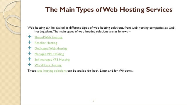 Web hosting can be availed as different types of web hosting solutions, from web hosting companies, as web
hosting plans.The main types of web hosting solutions are as follows –
 Shared Web Hosting
 Reseller Hosting
 Dedicated Web Hosting
 ManagedVPS Hosting
 Self-managedVPS Hosting
 WordPress Hosting
These web hosting solutions can be availed for both, Linux and forWindows.
7
The MainTypes of Web Hosting Services
 