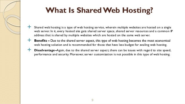  Shared web hosting is a type of web hosting service, wherein multiple websites are hosted on a single
web server. In it, every hosted site gets shared server space, shared server resources and a common IP
address that is shared by multiple websites which are hosted on the same web server.
 Benefits – Due to the shared server aspect, this type of web hosting becomes the most economical
web hosting solution and is recommended for those that have less budget for availing web hosting.
 Disadvantage–Again, due to the shared server aspect, there can be issues with regard to site speed,
performance and security. Moreover, server customization is not possible in this type of web hosting.
9
What Is SharedWeb Hosting?
 