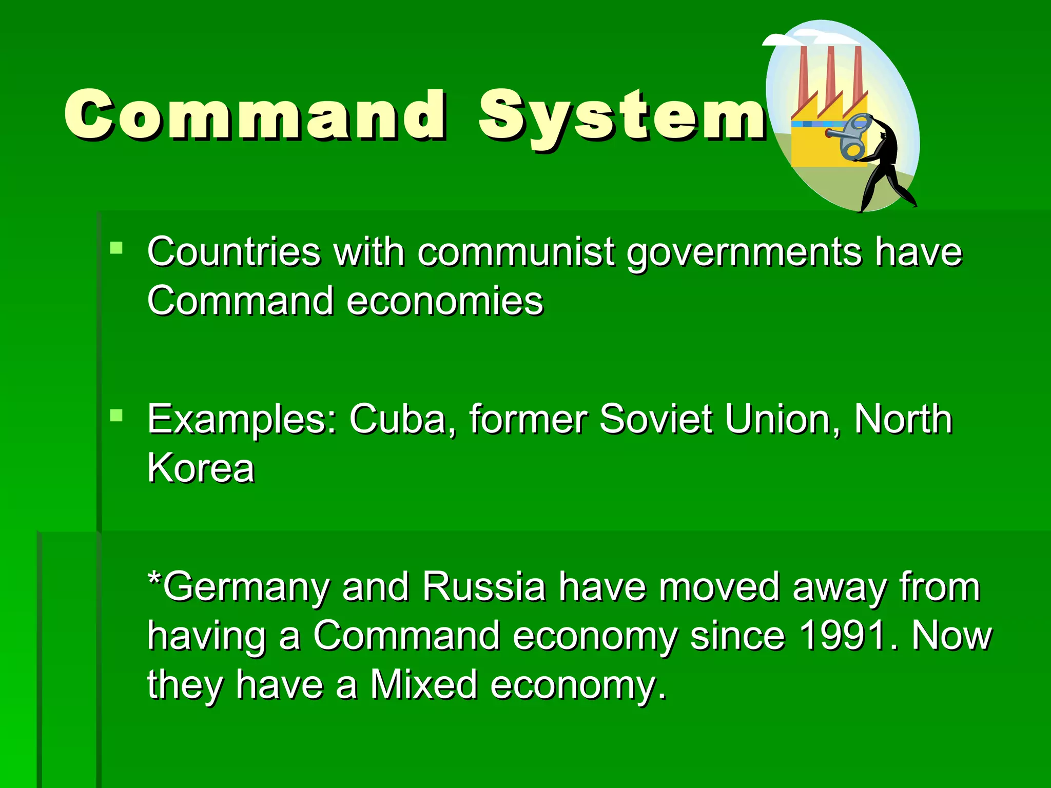 Command System Countries with communist governments have  Command economies Examples: Cuba, former Soviet Union, North Korea *Germany and Russia have moved away from having a Command economy since 1991. Now they have a Mixed economy. 