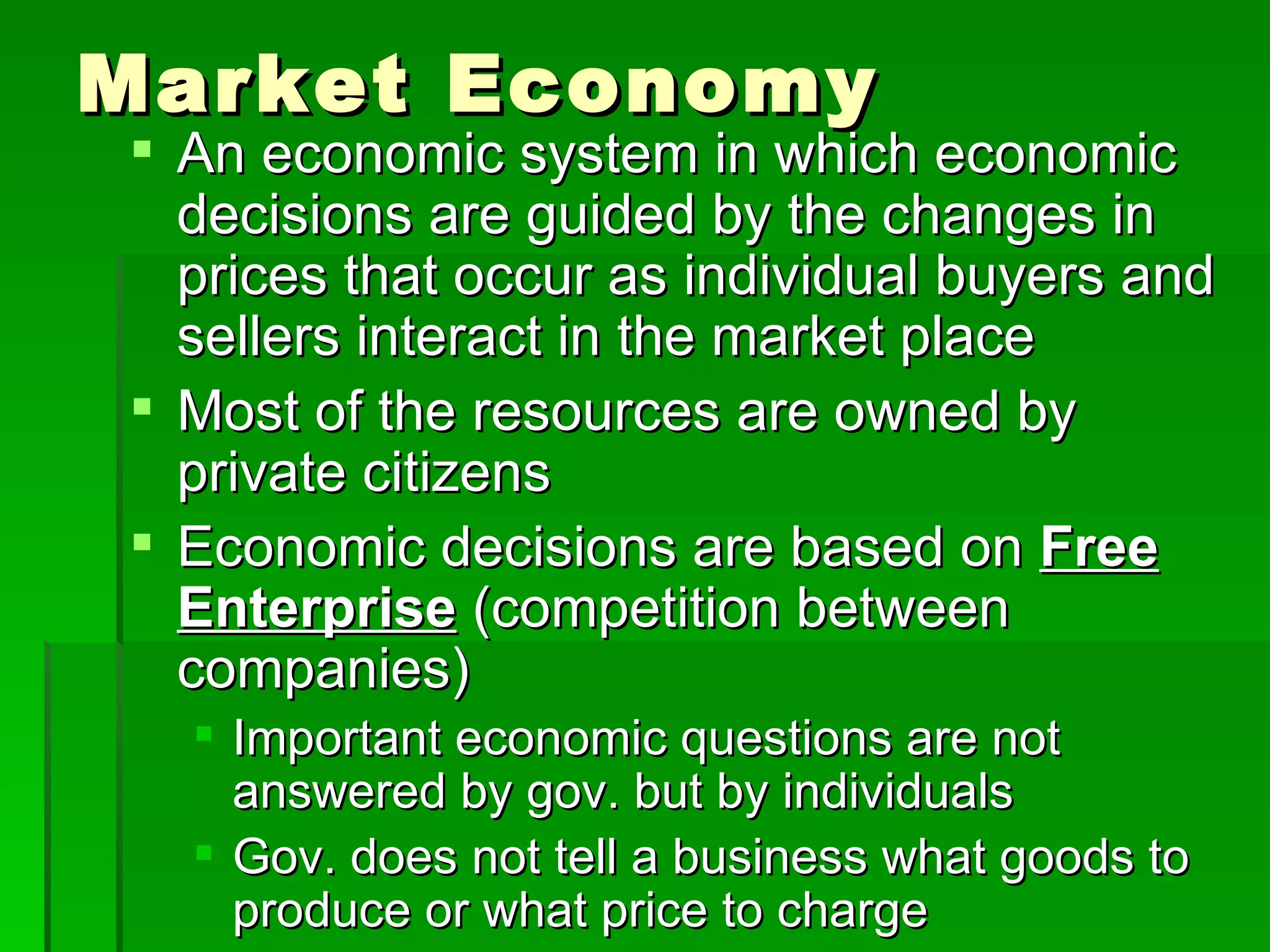 Market Economy An economic system in which economic decisions are guided by the changes in prices that occur as individual buyers and sellers interact in the market place Most of the resources are owned by private citizens Economic decisions are based on  Free Enterprise   (competition between companies) Important economic questions are not answered by gov. but by individuals Gov. does not tell a business what goods to produce or what price to charge 