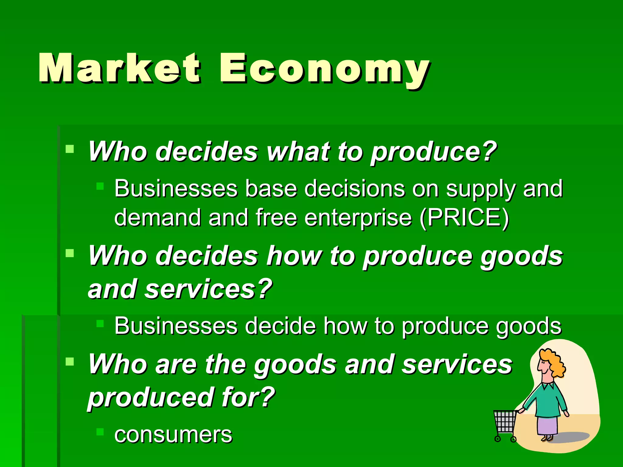 Market Economy Who decides what to produce? Businesses base decisions on supply and demand and free enterprise (PRICE) Who decides how to produce goods and services? Businesses decide how to produce goods Who are the goods and services produced for? consumers 