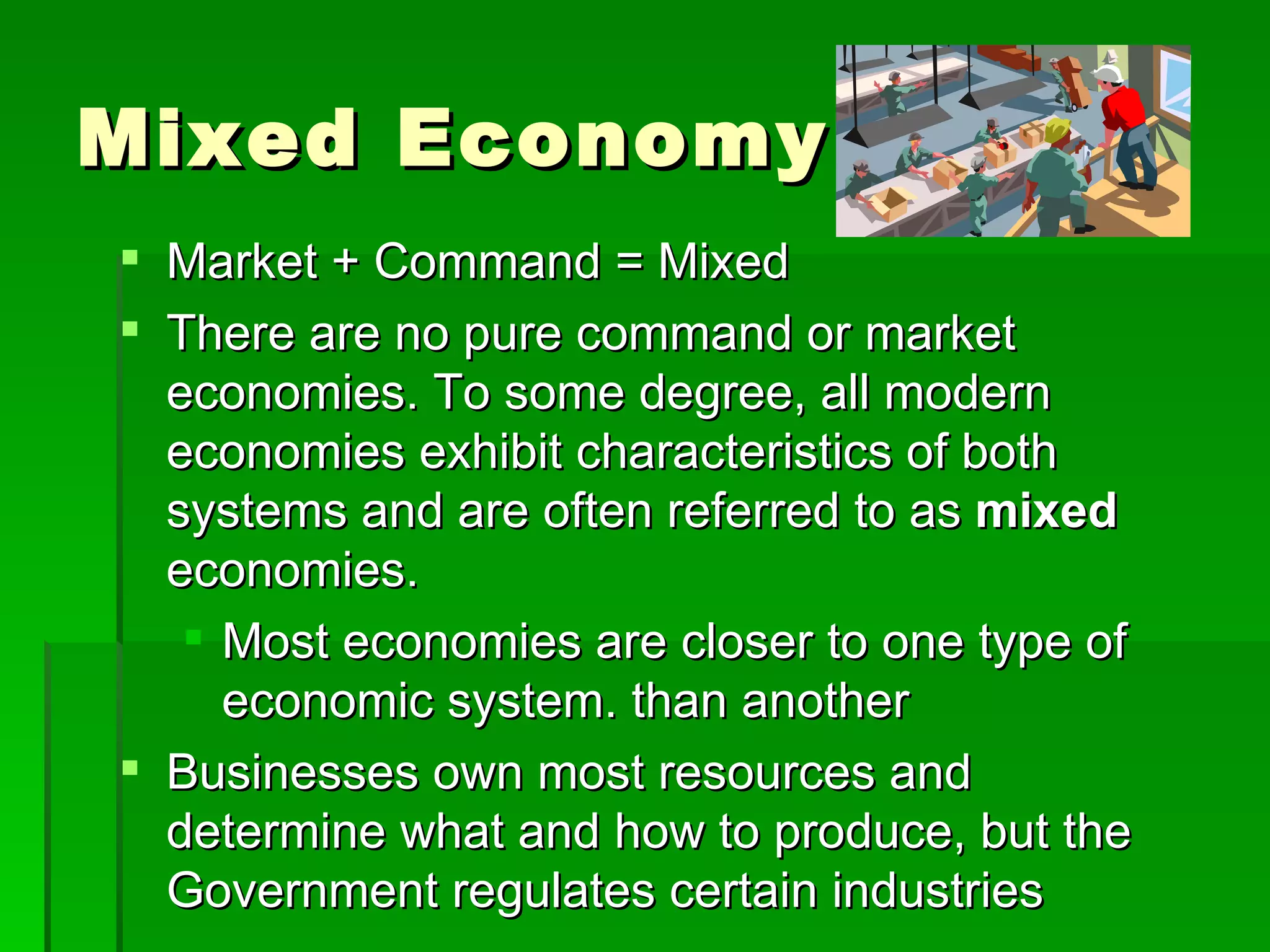Mixed Economy Market + Command = Mixed There are no pure command or market economies. To some degree, all modern economies exhibit characteristics of both systems and are often referred to as  mixed  economies.  Most economies are closer to one type of economic system. than another Businesses own most resources and determine what and how to produce, but the Government regulates certain industries 