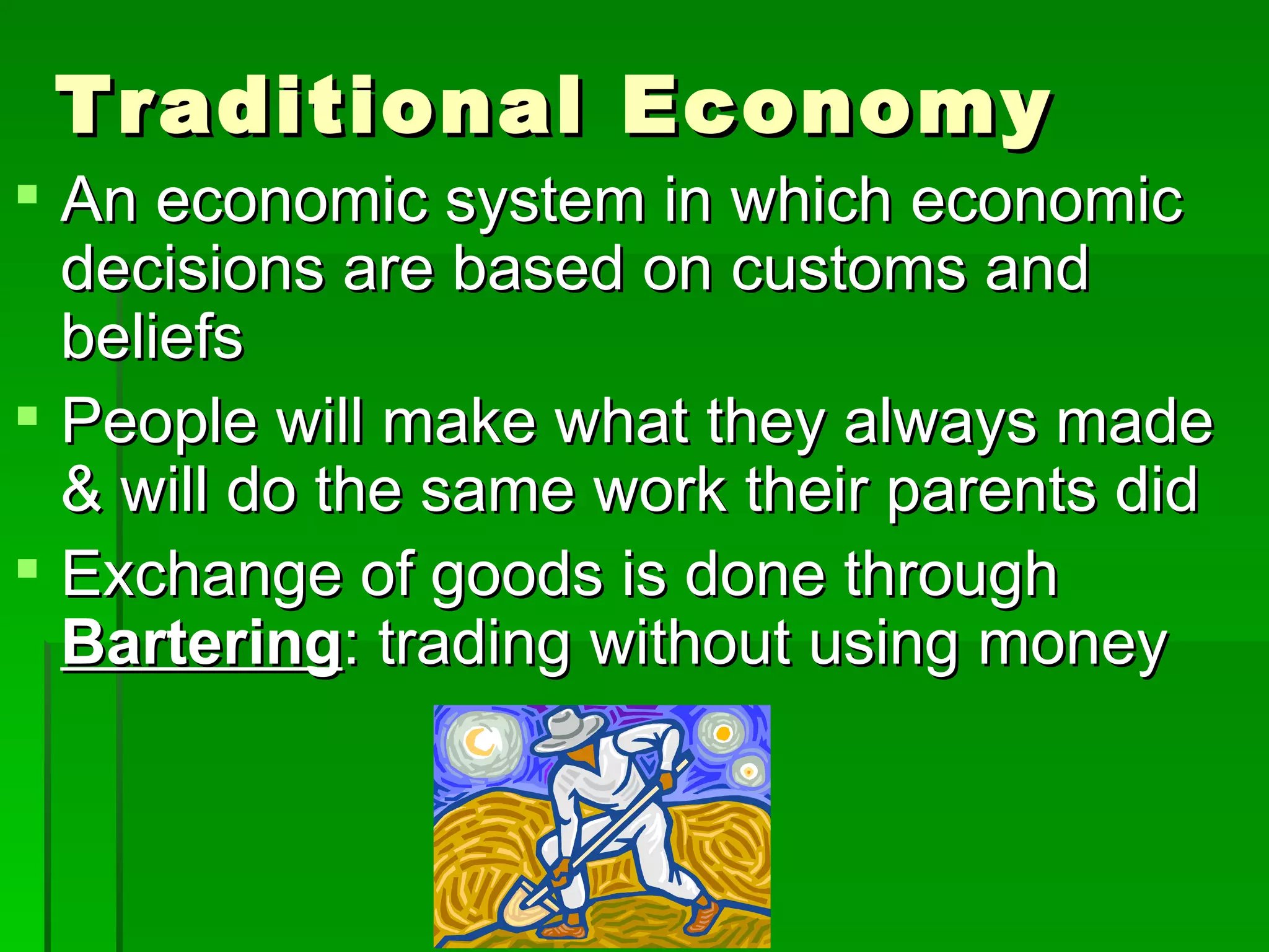 Traditional Economy An economic system in which economic decisions are based on customs and beliefs People will make what they always made & will do the same work their parents did Exchange of goods is done through  Bartering : trading without using money 