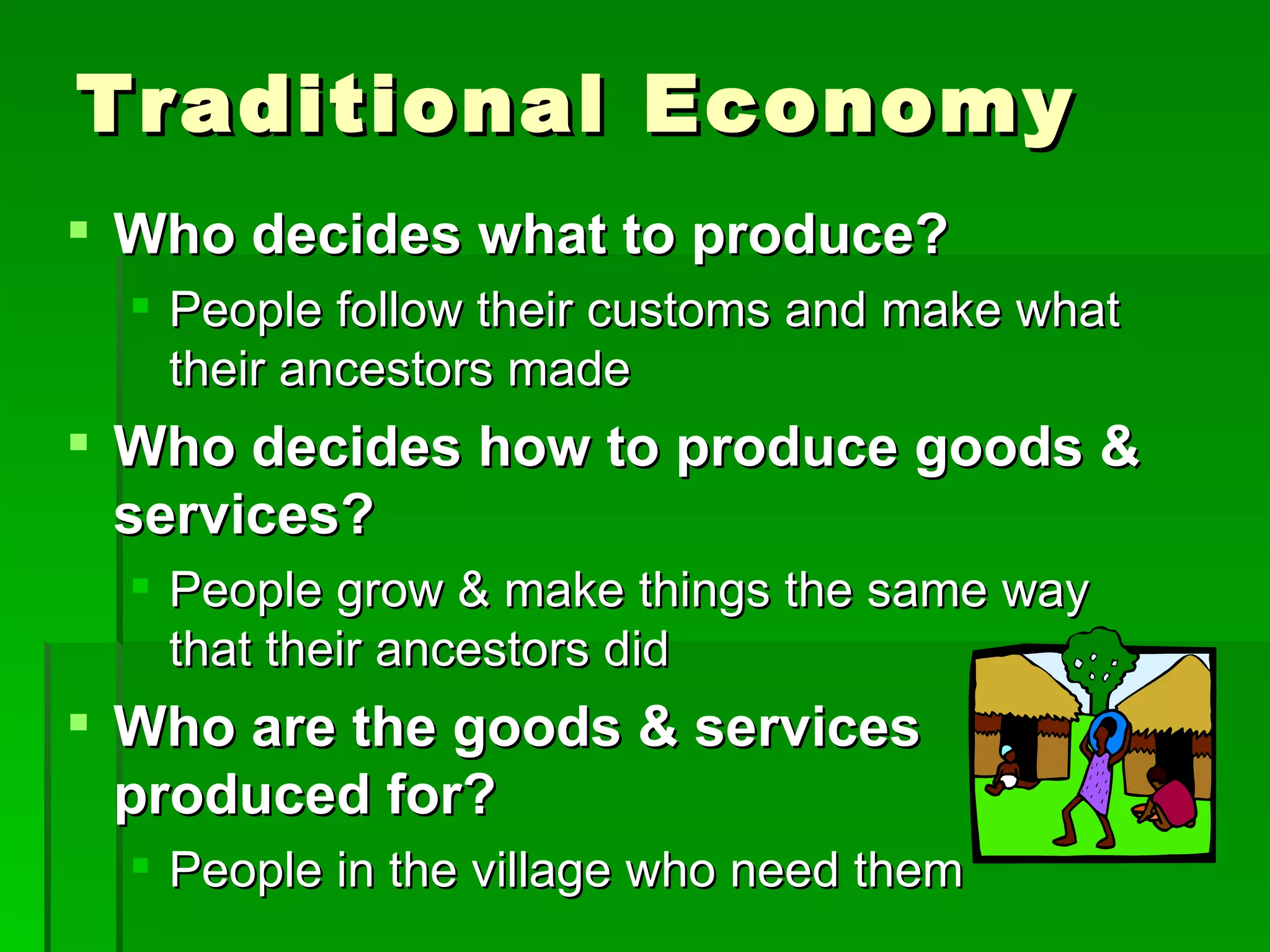 Traditional Economy Who decides what to produce? People follow their customs and make what their ancestors made Who decides how to produce goods & services? People grow & make things the same way that their ancestors did Who are the goods & services produced for? People in the village who need them 