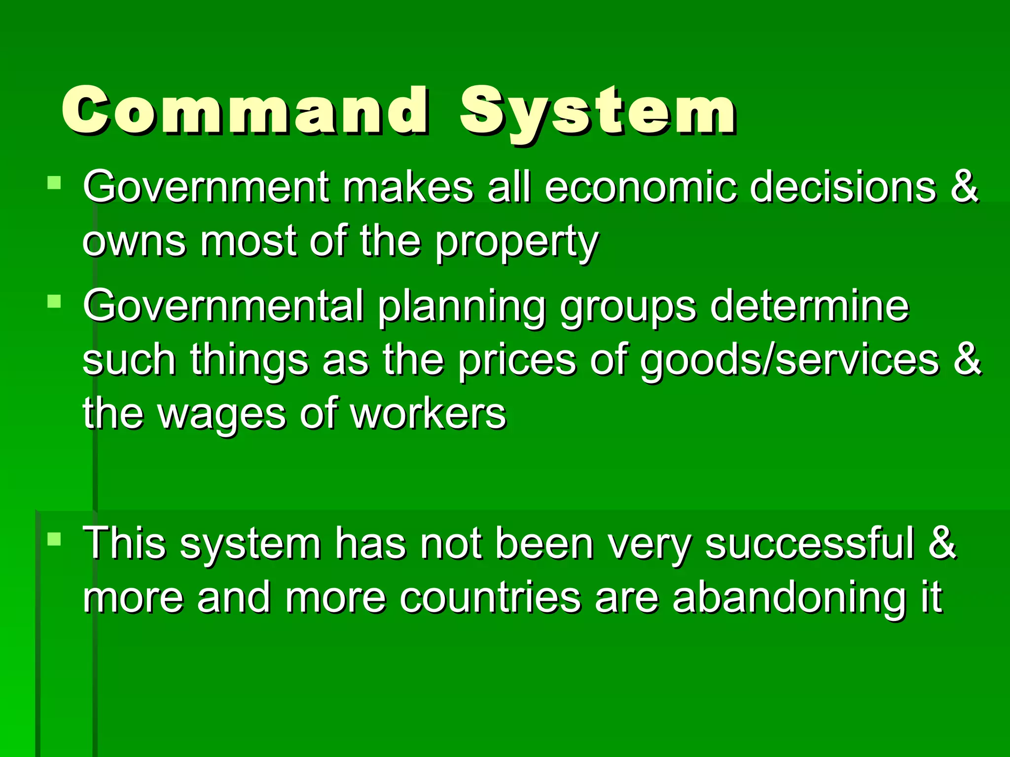 Command System Government makes all economic decisions & owns most of the property Governmental planning groups determine such things as the prices of goods/services & the wages of workers This system has not been very successful & more and more countries are abandoning it 