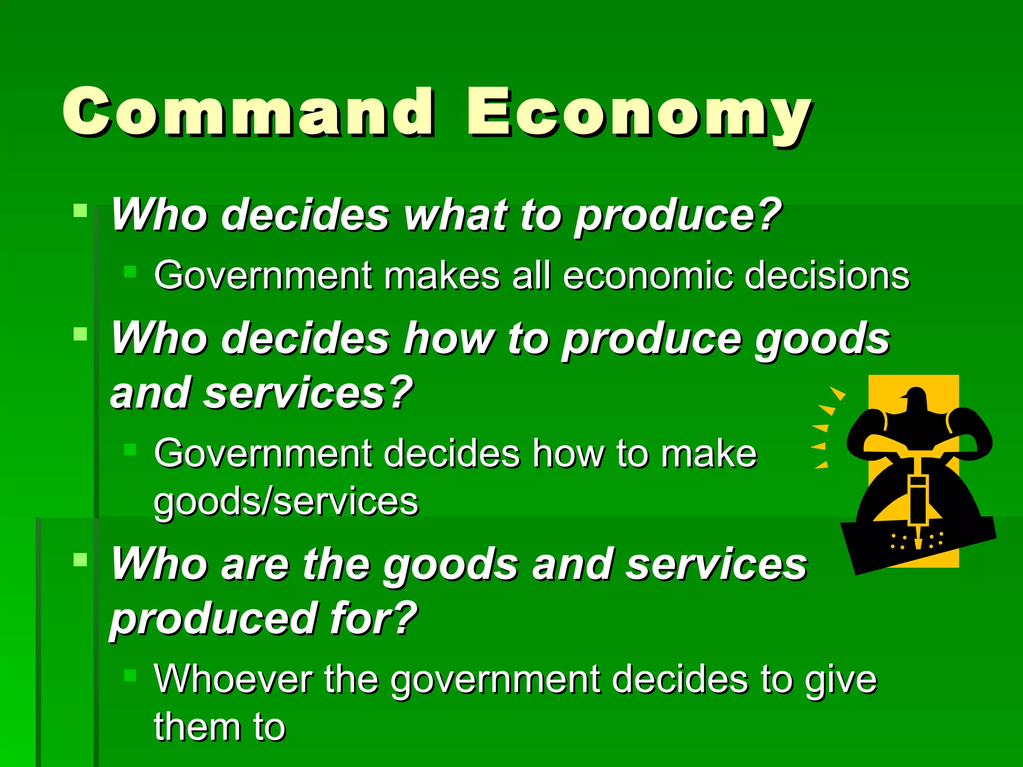 Command Economy Who decides what to produce? Government makes all economic decisions Who decides how to produce goods and services? Government decides how to make goods/services Who are the goods and services produced for? Whoever the government decides to give them to 