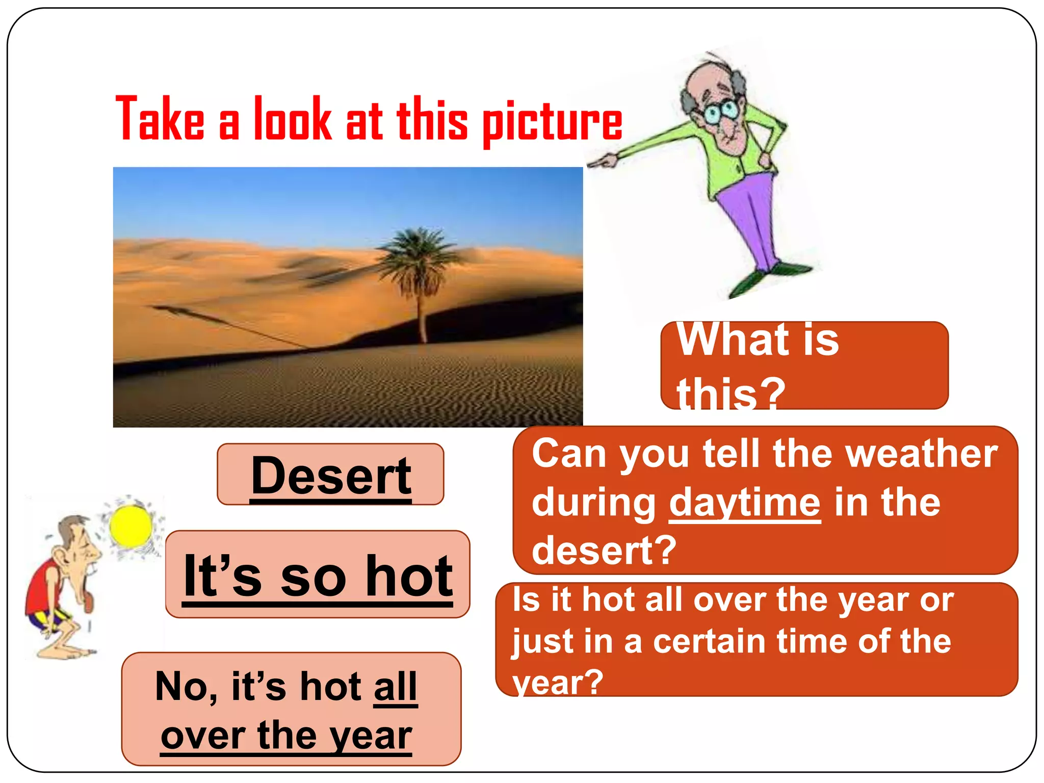 Take a look at this picture

What is
this?

Desert

It’s so hot
No, it’s hot all
over the year

Can you tell the weather
during daytime in the
desert?
Is it hot all over the year or
just in a certain time of the
year?

 