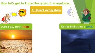 Now let’s get to know the types of ecosystems:
1.Desert ecosystem
During day time: (Hot) During Night time : (cold)
 