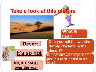 Take a look at this picture
What is
this?
Desert
Can you tell the weather
during daytime in the
desert?
It’s so hot Is it hot all over the year or
just in a certain time of the
year?No, it’s hot all
over the year
 