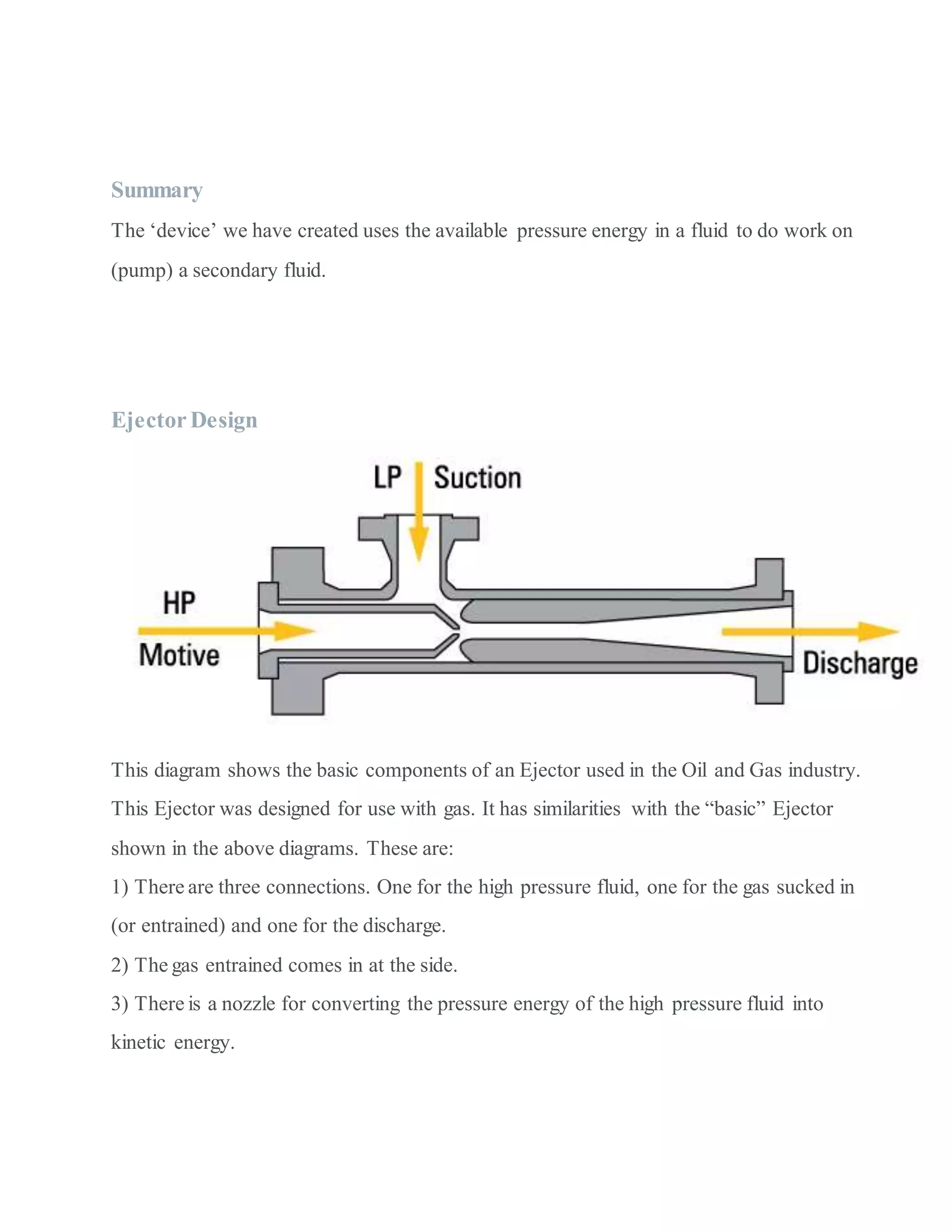 Summary
The ‘device’ we have created uses the available pressure energy in a fluid to do work on
(pump) a secondary fluid.
Ejector Design
This diagram shows the basic components of an Ejector used in the Oil and Gas industry.
This Ejector was designed for use with gas. It has similarities with the “basic” Ejector
shown in the above diagrams. These are:
1) There are three connections. One for the high pressure fluid, one for the gas sucked in
(or entrained) and one for the discharge.
2) The gas entrained comes in at the side.
3) There is a nozzle for converting the pressure energy of the high pressure fluid into
kinetic energy.
 