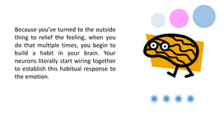 Because you’ve turned to the outside
thing to relief the feeling, when you
do that multiple times, you begin to
build a habit in your brain. Your
neurons literally start wiring together
to establish this habitual response to
the emotion.
 
