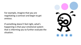 For example, imagine that you are
negotiating a contract and begin to get
anxious.
If something doesn’t feel right, what’s
happening is that your emotional system
that is informing you to further evaluate the
situation.
 