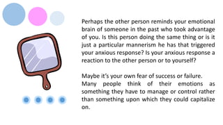 Perhaps the other person reminds your emotional
brain of someone in the past who took advantage
of you. Is this person doing the same thing or is it
just a particular mannerism he has that triggered
your anxious response? Is your anxious response a
reaction to the other person or to yourself?
Maybe it’s your own fear of success or failure.
Many people think of their emotions as
something they have to manage or control rather
than something upon which they could capitalize
on.
 