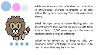 While emotions are created to direct our attention
to physiological changes to prepare us to take
action, this system is clumsy. There are many false
alarms.
Why? Perhaps because you’re dealing with an
ancient system that evolved to keep us safe from
lions or death 10,000 years ago…but the cues in
modern society are quite different.
Wired to be stimulated to keep us safe, our
emotional brains get triggered and prepare us to
react in ways that may be a misfire.
 