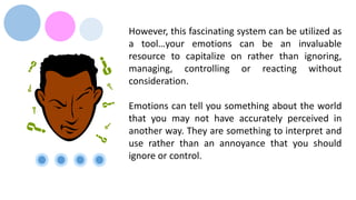 However, this fascinating system can be utilized as
a tool…your emotions can be an invaluable
resource to capitalize on rather than ignoring,
managing, controlling or reacting without
consideration.
Emotions can tell you something about the world
that you may not have accurately perceived in
another way. They are something to interpret and
use rather than an annoyance that you should
ignore or control.
 