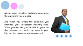 As you make conscious decisions, you create
the outcomes you intended.
And when you create the outcomes you
intended…your self-esteem naturally rises.
When you feel like you are able to generate
the outcomes or results you want in your
life, you feel in control and empowered.
 