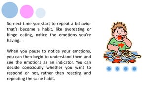 So next time you start to repeat a behavior
that’s become a habit, like overeating or
binge eating, notice the emotions you’re
having.
When you pause to notice your emotions,
you can then begin to understand them and
see the emotions as an indicator. You can
decide consciously whether you want to
respond or not, rather than reacting and
repeating the same habit.
 