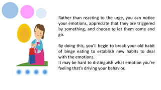 Rather than reacting to the urge, you can notice
your emotions, appreciate that they are triggered
by something, and choose to let them come and
go.
By doing this, you’ll begin to break your old habit
of binge eating to establish new habits to deal
with the emotions.
It may be hard to distinguish what emotion you’re
feeling that’s driving your behavior.
 