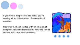 If you have a long-established habit, you’re
dealing with a habit instead of an emotional
reaction.
However, the habit started with an emotion at
one point. It can be broken and a new one can be
created with conscious awareness.
 