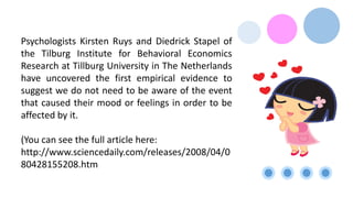 Psychologists Kirsten Ruys and Diedrick Stapel of
the Tilburg Institute for Behavioral Economics
Research at Tillburg University in The Netherlands
have uncovered the first empirical evidence to
suggest we do not need to be aware of the event
that caused their mood or feelings in order to be
affected by it.
(You can see the full article here:
http://www.sciencedaily.com/releases/2008/04/0
80428155208.htm
 