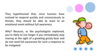 They hypothesized that, since humans have
evolved to respond quickly and unconsciously to
threats, they should be able to react to an
emotional event without full awareness.
Why? Because, as the psychologists explained,
you’re likely to live longer if you immediately stop
moving at the sight of a growling grizzly bear and
do not need full awareness for such a response to
be instigated.
 