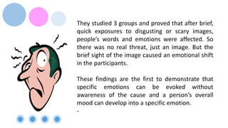 They studied 3 groups and proved that after brief,
quick exposures to disgusting or scary images,
people’s words and emotions were affected. So
there was no real threat, just an image. But the
brief sight of the image caused an emotional shift
in the participants.
These findings are the first to demonstrate that
specific emotions can be evoked without
awareness of the cause and a person’s overall
mood can develop into a specific emotion.
-
 