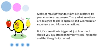 Many or most of your decisions are informed by
your emotional responses. That’s what emotions
are designed to do: to appraise and summarize an
experience and inform your actions.
But if an emotion is triggered, just how much
should you pay attention to your visceral response
and the thoughts it creates?
 